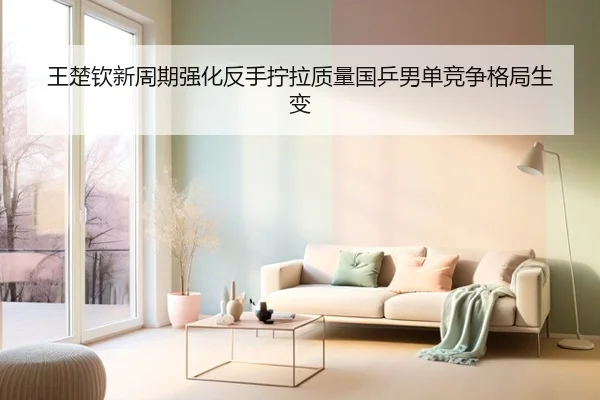 王楚钦新周期强化反手拧拉质量国乒男单竞争格局生变