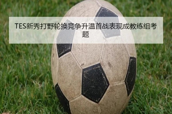 TES新秀打野轮换竞争升温首战表现成教练组考题